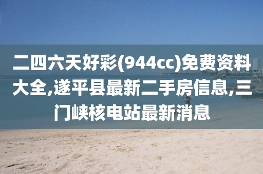 二四六天好彩(944cc)免费资料大全,遂平县最新二手房信息,三门峡核电站最新消息