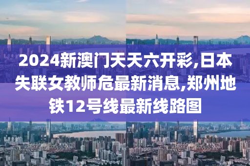 2024新澳门天天六开彩,日本失联女教师危最新消息,郑州地铁12号线最新线路图