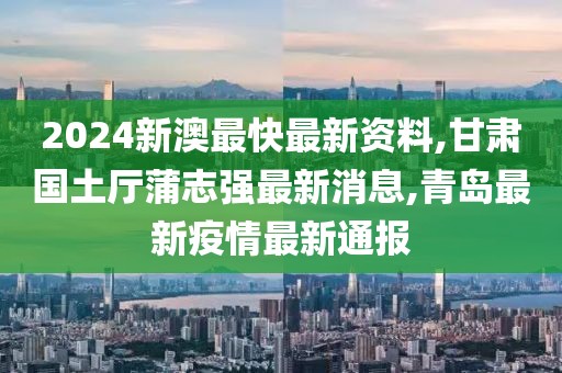 2024新澳最快最新资料,甘肃国土厅蒲志强最新消息,青岛最新疫情最新通报