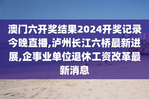 澳门六开奖结果2024开奖记录今晚直播,泸州长江六桥最新进展,企事业单位退休工资改革最新消息