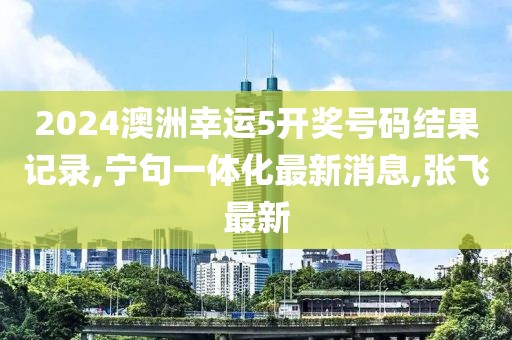 2024澳洲幸运5开奖号码结果记录,宁句一体化最新消息,张飞最新