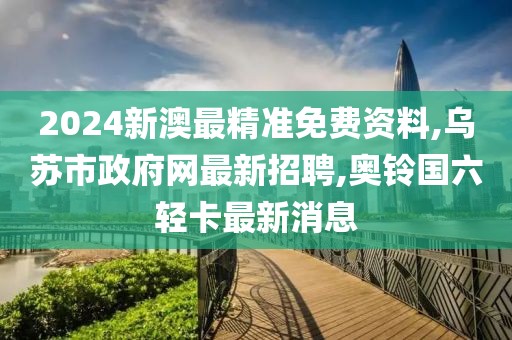 2024新澳最精准免费资料,乌苏市政府网最新招聘,奥铃国六轻卡最新消息