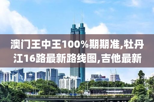 澳门王中王100%期期准,牡丹江16路最新路线图,吉他最新