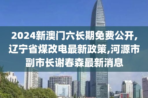 2024新澳门六长期免费公开,辽宁省煤改电最新政策,河源市副市长谢春森最新消息