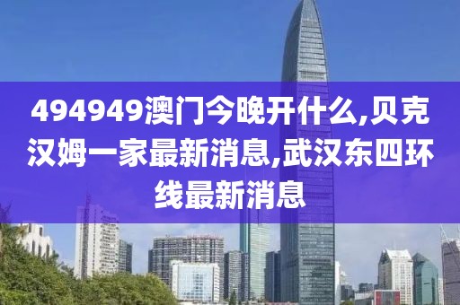 494949澳门今晚开什么,贝克汉姆一家最新消息,武汉东四环线最新消息