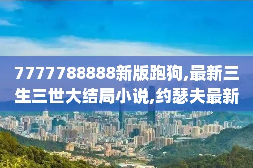 7777788888新版跑狗,最新三生三世大结局小说,约瑟夫最新