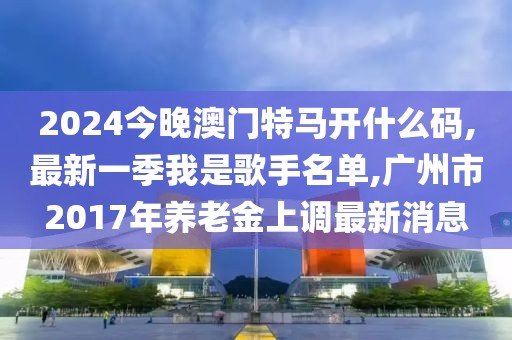 2024今晚澳门特马开什么码,最新一季我是歌手名单,广州市2017年养老金上调最新消息