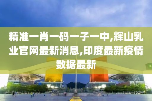 精准一肖一码一子一中,辉山乳业官网最新消息,印度最新疫情数据最新