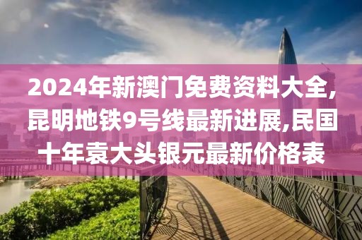 2024年新澳门免费资料大全,昆明地铁9号线最新进展,民国十年袁大头银元最新价格表