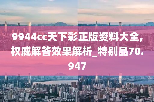 9944cc天下彩正版资料大全,权威解答效果解析_特别品70.947