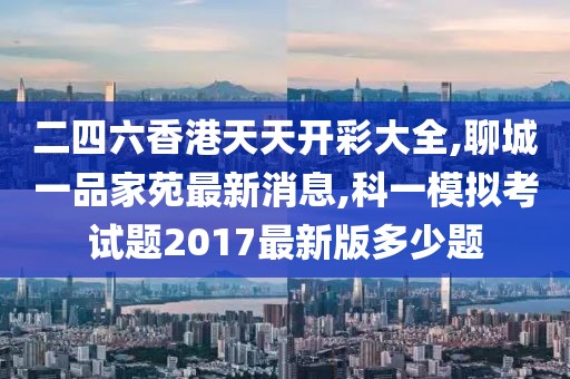 二四六香港天天开彩大全,聊城一品家苑最新消息,科一模拟考试题2017最新版多少题