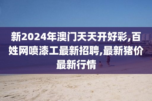 新2024年澳门天天开好彩,百姓网喷漆工最新招聘,最新猪价最新行情