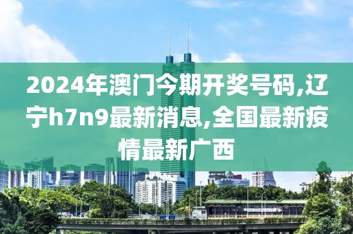 2024年澳门今期开奖号码,辽宁h7n9最新消息,全国最新疫情最新广西