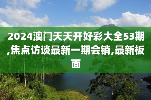 2024澳门天天开好彩大全53期,焦点访谈最新一期会销,最新板面