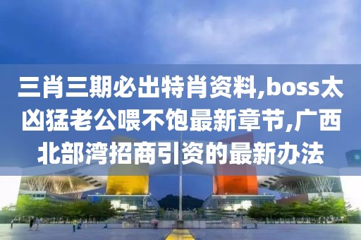 三肖三期必出特肖资料,boss太凶猛老公喂不饱最新章节,广西北部湾招商引资的最新办法