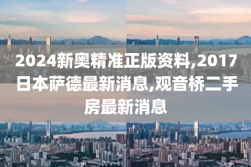2024新奥精准正版资料,2017日本萨德最新消息,观音桥二手房最新消息