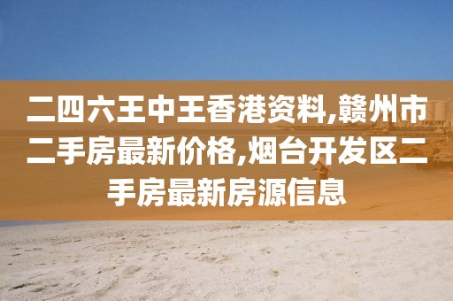 二四六王中王香港资料,赣州市二手房最新价格,烟台开发区二手房最新房源信息