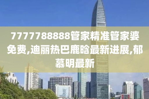 7777788888管家精准管家婆免费,迪丽热巴鹿晗最新进展,郁慕明最新