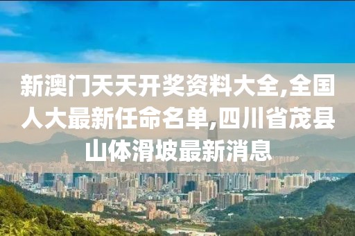 新澳门天天开奖资料大全,全国人大最新任命名单,四川省茂县山体滑坡最新消息