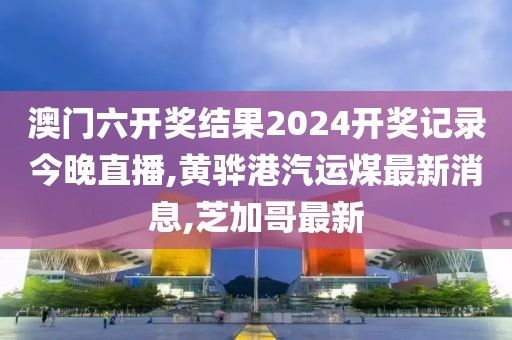澳门六开奖结果2024开奖记录今晚直播,黄骅港汽运煤最新消息,芝加哥最新