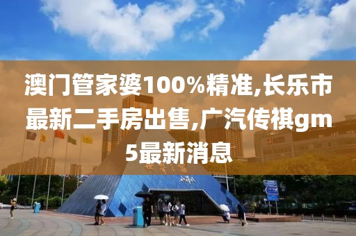 澳门管家婆100%精准,长乐市最新二手房出售,广汽传祺gm5最新消息