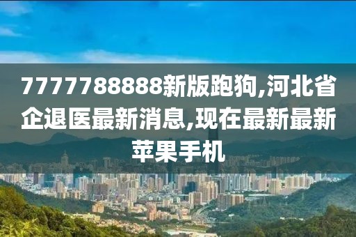 7777788888新版跑狗,河北省企退医最新消息,现在最新最新苹果手机