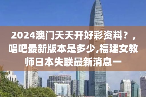 2024澳门天天开好彩资料？,唱吧最新版本是多少,福建女教师日本失联最新消息一