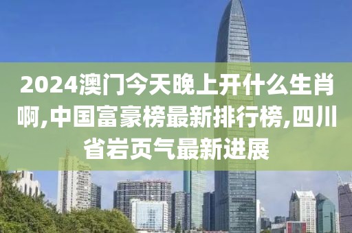 2024澳门今天晚上开什么生肖啊,中国富豪榜最新排行榜,四川省岩页气最新进展
