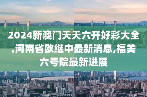 2024新澳门天天六开好彩大全,河南省欧继中最新消息,福美六号院最新进展