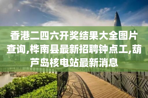 香港二四六开奖结果大全图片查询,桦南县最新招聘钟点工,葫芦岛核电站最新消息