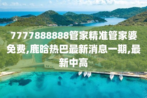 7777888888管家精准管家婆免费,鹿晗热巴最新消息一期,最新中高