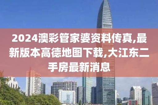 2024澳彩管家婆资料传真,最新版本高德地图下载,大江东二手房最新消息