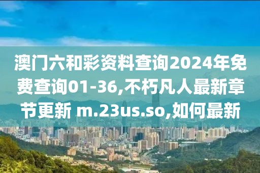 澳门六和彩资料查询2024年免费查询01-36,不朽凡人最新章节更新 m.23us.so,如何最新
