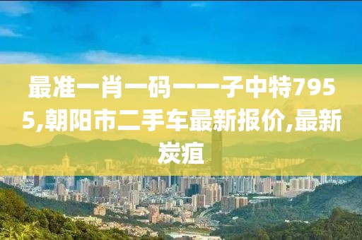 最准一肖一码一一子中特7955,朝阳市二手车最新报价,最新炭疽