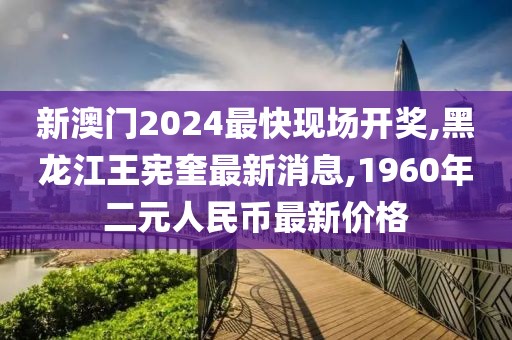 新澳门2024最快现场开奖,黑龙江王宪奎最新消息,1960年二元人民币最新价格