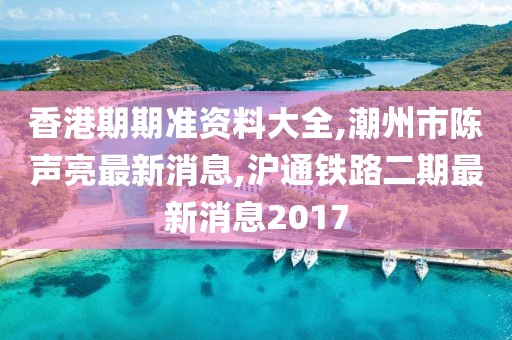 香港期期准资料大全,潮州市陈声亮最新消息,沪通铁路二期最新消息2017