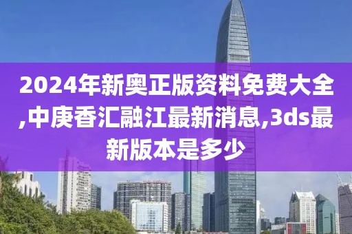 2024年新奥正版资料免费大全,中庚香汇融江最新消息,3ds最新版本是多少