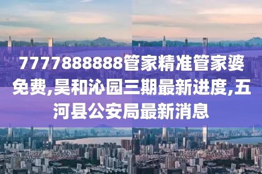 7777888888管家精准管家婆免费,昊和沁园三期最新进度,五河县公安局最新消息