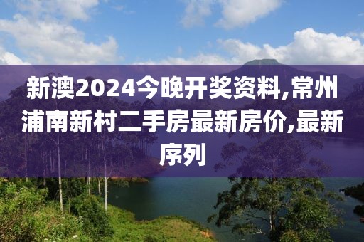 新澳2024今晚开奖资料,常州浦南新村二手房最新房价,最新序列