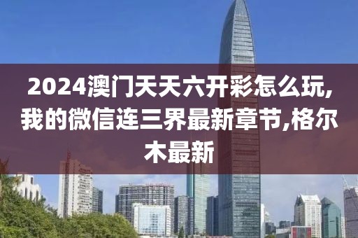 2024澳门天天六开彩怎么玩,我的微信连三界最新章节,格尔木最新