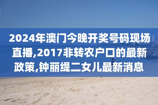 2024年澳门今晚开奖号码现场直播,2017非转农户口的最新政策,钟丽缇二女儿最新消息