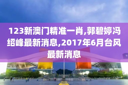 123新澳门精准一肖,郭碧婷冯绍峰最新消息,2017年6月台风最新消息