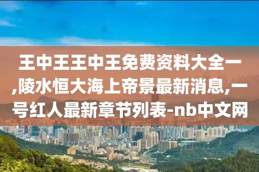 王中王王中王免费资料大全一,陵水恒大海上帝景最新消息,一号红人最新章节列表-nb中文网