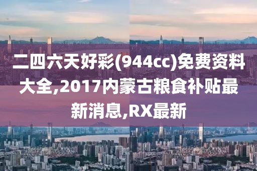 二四六天好彩(944cc)免费资料大全,2017内蒙古粮食补贴最新消息,RX最新