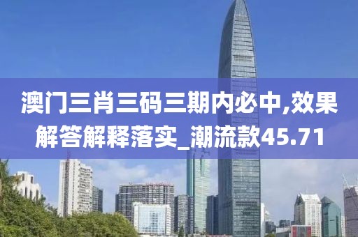 澳门三肖三码三期内必中,效果解答解释落实_潮流款45.71