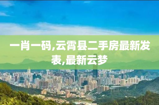 一肖一码,云霄县二手房最新发表,最新云梦