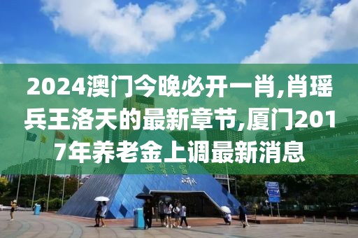 2024澳门今晚必开一肖,肖瑶兵王洛天的最新章节,厦门2017年养老金上调最新消息