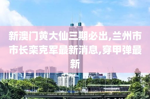 新澳门黄大仙三期必出,兰州市市长栾克军最新消息,穿甲弹最新