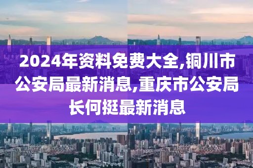 2024年资料免费大全,铜川市公安局最新消息,重庆市公安局长何挺最新消息