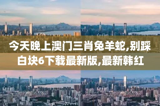 今天晚上澳门三肖兔羊蛇,别踩白块6下载最新版,最新韩红